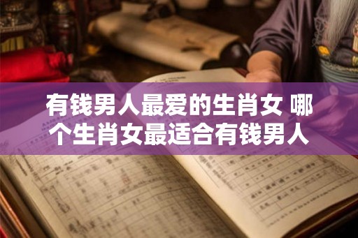 有钱男人最爱的生肖女 哪个生肖女最适合有钱男人 有钱男人最爱的生肖女 哪个生肖女最适合有钱男人