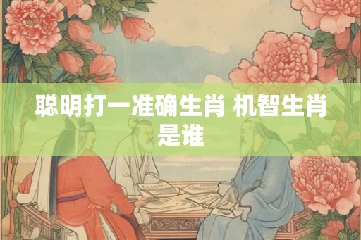 聪明打一准确生肖 机智生肖是谁