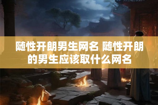 随性开朗男生网名 随性开朗的男生应该取什么网名 随性开朗男生网名 随性开朗的男生应该取什么网名