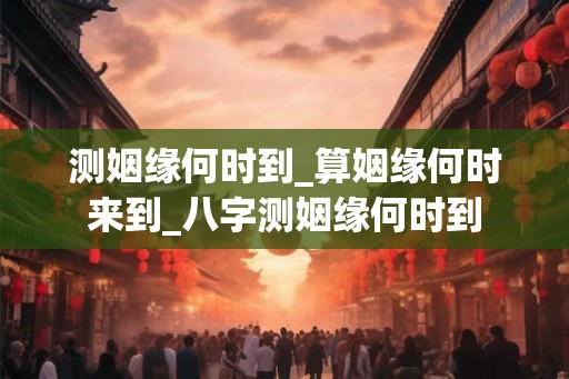 测姻缘何时到_算姻缘何时来到_八字测姻缘何时到 测姻缘何时到_算姻缘何时来到_八字测姻缘何时到
