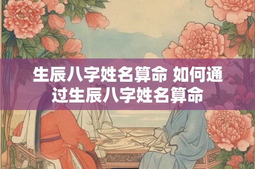 生辰八字姓名算命 如何通过生辰八字姓名算命 生辰八字姓名算命 如何通过生辰八字姓名算命
