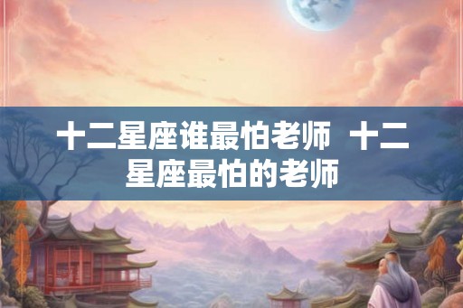 十二星座谁最怕老师  十二星座最怕的老师