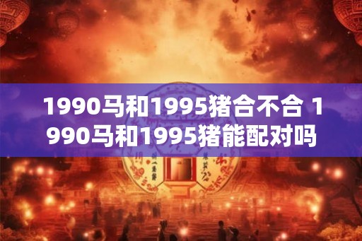 1990马和1995猪合不合 1990马和1995猪能配对吗 1990马和1995猪合不合 1990马和1995猪能配对吗