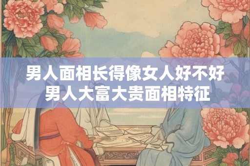 男人面相长得像女人好不好 男人大富大贵面相特征