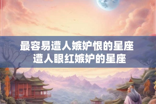 最容易遭人嫉妒恨的星座 遭人眼红嫉妒的星座 最容易遭人嫉妒恨的星座 遭人眼红嫉妒的星座