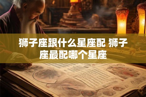 狮子座跟什么星座配 狮子座最配哪个星座
