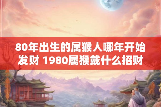 80年出生的属猴人哪年开始发财 1980属猴戴什么招财 80年出生的属猴人哪年开始发财 1980属猴戴什么招财