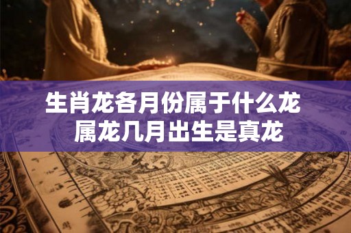生肖龙各月份属于什么龙 属龙几月出生是真龙 生肖龙各月份属于什么龙 属龙几月出生是真龙