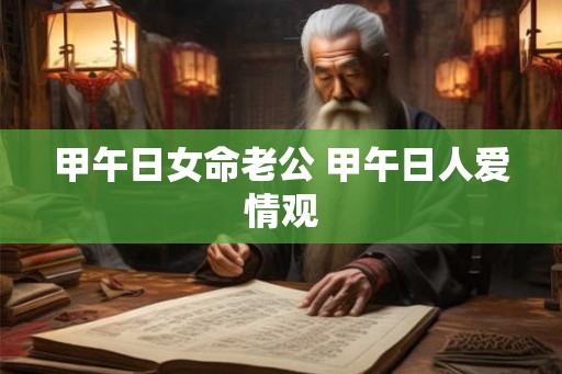 甲午日女命老公 甲午日人爱情观 甲午日女命老公 甲午日人爱情观