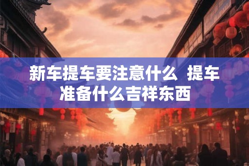 新车提车要注意什么 提车准备什么吉祥东西 新车提车要注意什么 提车准备什么吉祥东西