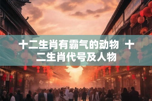 十二生肖有霸气的动物  十二生肖代号及人物
