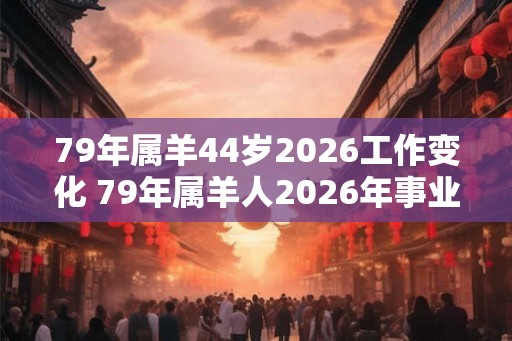 79年属羊44岁2026工作变化 79年属羊人2026年事业运势