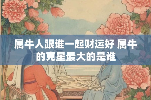 属牛人跟谁一起财运好 属牛的克星最大的是谁