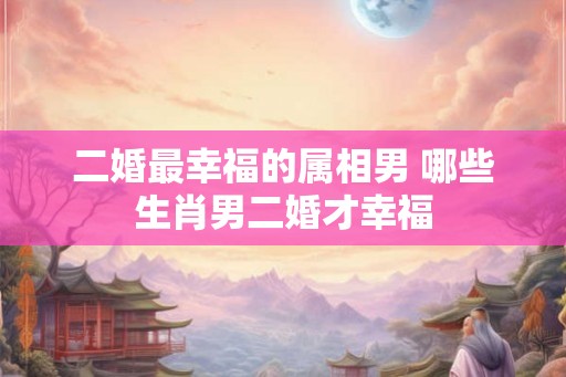二婚最幸福的属相男 哪些生肖男二婚才幸福