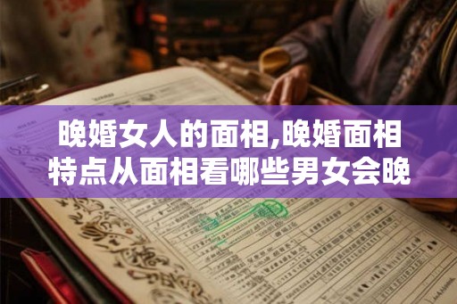 晚婚女人的面相,晚婚面相特点从面相看哪些男女会晚婚
