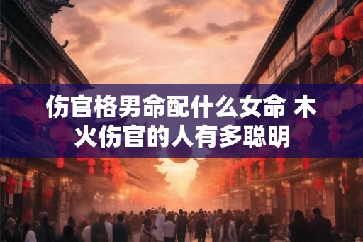 伤官格男命配什么女命 木火伤官的人有多聪明