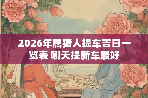 2026年属猪人提车吉日一览表 哪天提新车最好