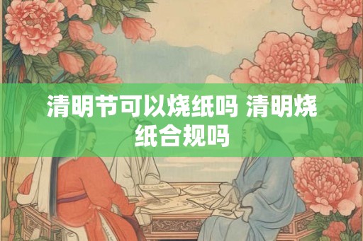 清明节可以烧纸吗 清明烧纸合规吗
