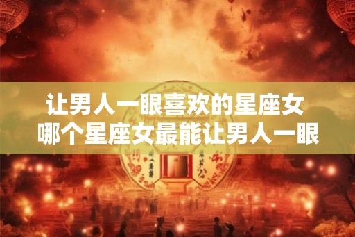 让男人一眼喜欢的星座女 哪个星座女最能让男人一眼喜欢