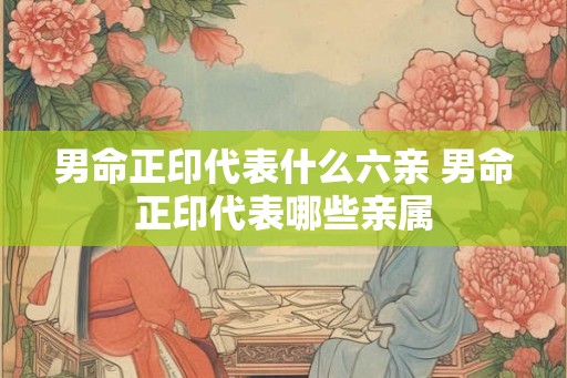 男命正印代表什么六亲 男命正印代表哪些亲属 男命正印代表什么六亲 男命正印代表哪些亲属