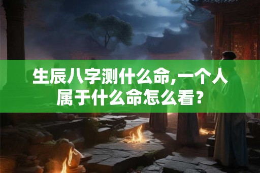 生辰八字测什么命,一个人属于什么命怎么看? 生辰八字测什么命,一个人属于什么命怎么看?