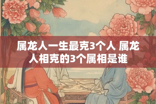 属龙人一生最克3个人 属龙人相克的3个属相是谁 属龙人一生最克3个人 属龙人相克的3个属相是谁
