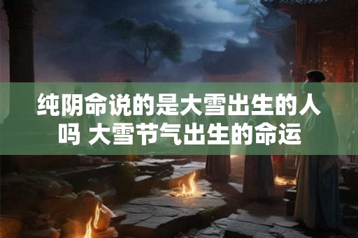 纯阴命说的是大雪出生的人吗 大雪节气出生的命运