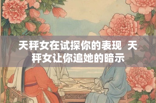 天秤女在试探你的表现  天秤女让你追她的暗示
