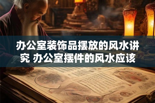 办公室装饰品摆放的风水讲究 办公室摆件的风水应该注意什么