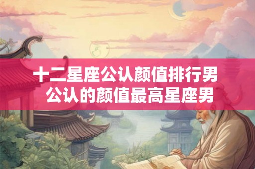 十二星座公认颜值排行男  公认的颜值最高星座男
