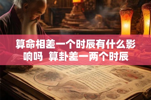 算命相差一个时辰有什么影响吗  算卦差一两个时辰