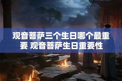 观音菩萨三个生日哪个最重要 观音菩萨生日重要性