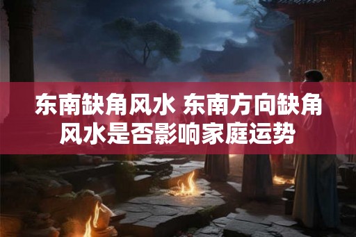 东南缺角风水 东南方向缺角风水是否影响家庭运势