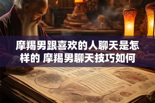摩羯男跟喜欢的人聊天是怎样的 摩羯男聊天技巧如何