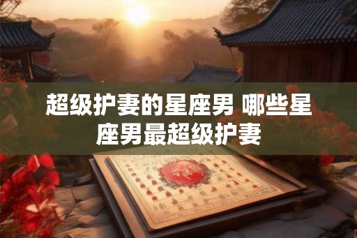 超级护妻的星座男 哪些星座男最超级护妻