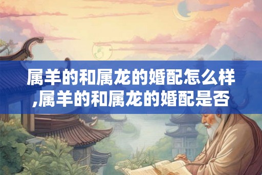 属羊的和属龙的婚配怎么样,属羊的和属龙的婚配是否合适？