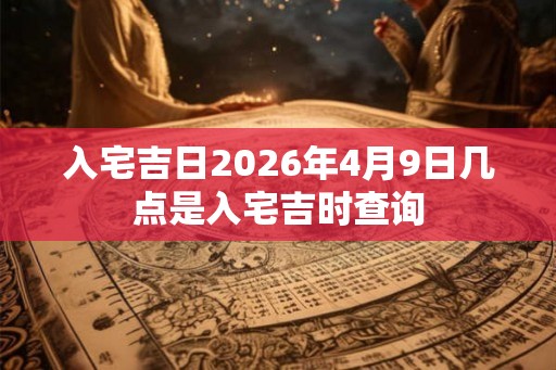 入宅吉日2026年4月9日几点是入宅吉时查询 入宅吉日2026年4月9日几点是入宅吉时查询