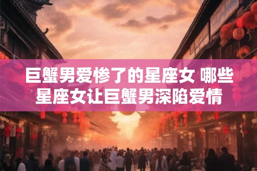 巨蟹男爱惨了的星座女 哪些星座女让巨蟹男深陷爱情