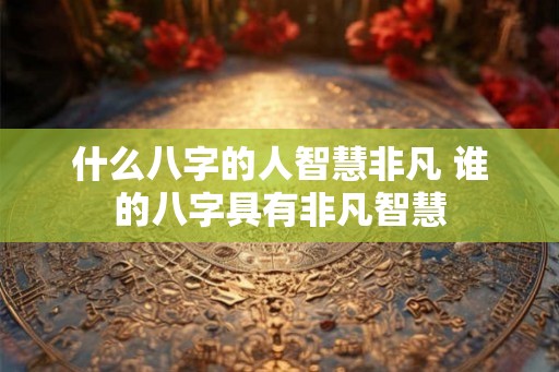 什么八字的人智慧非凡 谁的八字具有非凡智慧