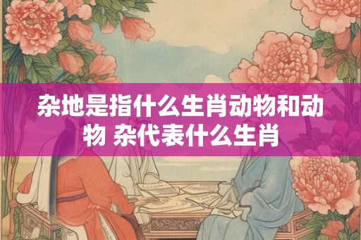 杂地是指什么生肖动物和动物 杂代表什么生肖