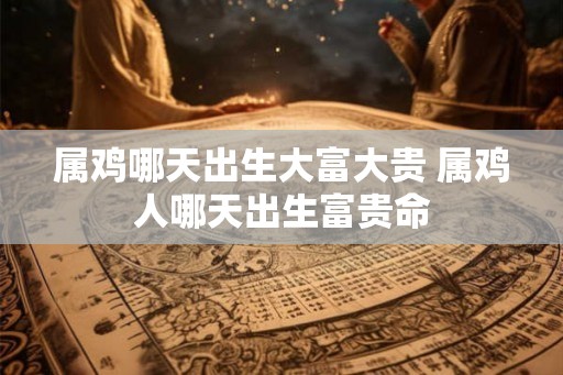 属鸡哪天出生大富大贵 属鸡人哪天出生富贵命