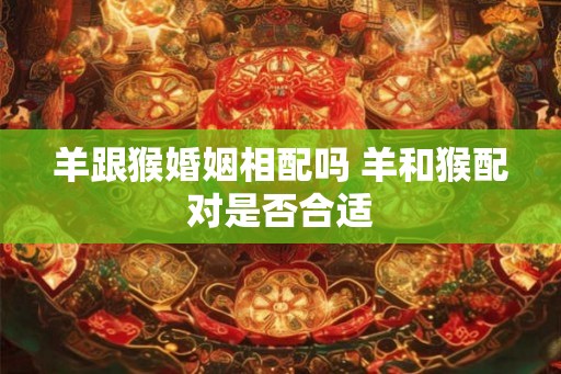 羊跟猴婚姻相配吗 羊和猴配对是否合适