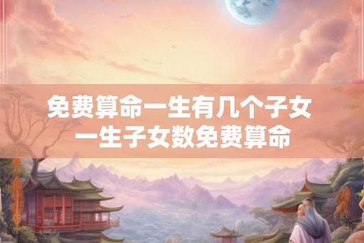 免费算命一生有几个子女 一生子女数免费算命