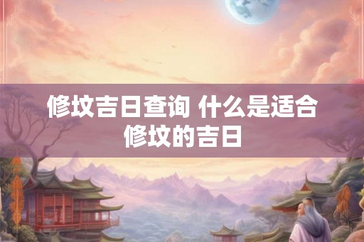 修坟吉日查询 什么是适合修坟的吉日 修坟吉日查询 什么是适合修坟的吉日