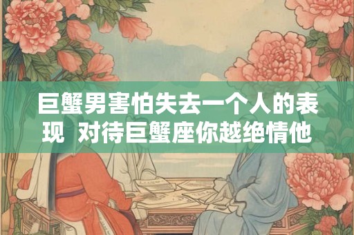 巨蟹男害怕失去一个人的表现  对待巨蟹座你越绝情他越爱你