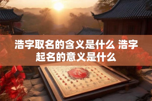 浩字取名的含义是什么 浩字起名的意义是什么