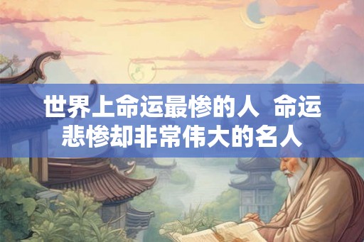 世界上命运最惨的人 命运悲惨却非常伟大的名人 世界上命运最惨的人 命运悲惨却非常伟大的名人