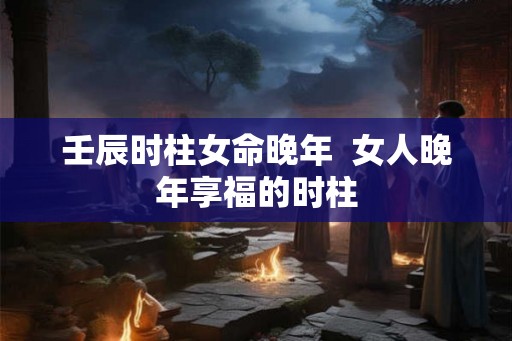 壬辰时柱女命晚年  女人晚年享福的时柱