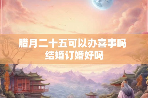 腊月二十五可以办喜事吗 结婚订婚好吗 腊月二十五可以办喜事吗 结婚订婚好吗