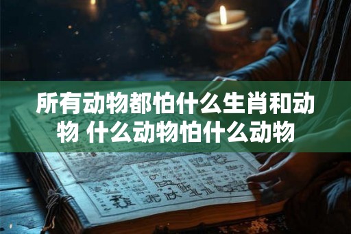 所有动物都怕什么生肖和动物 什么动物怕什么动物
